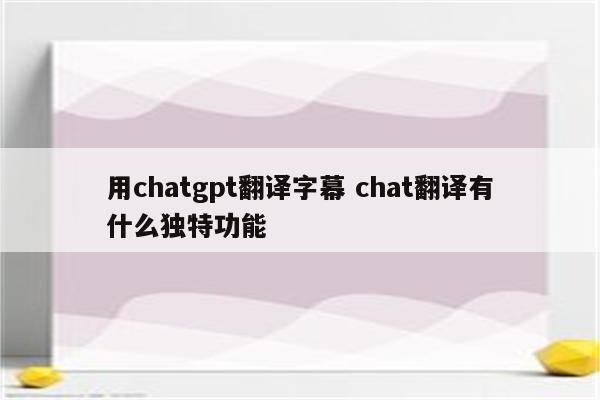 用chatgpt翻译字幕 chat翻译有什么独特功能