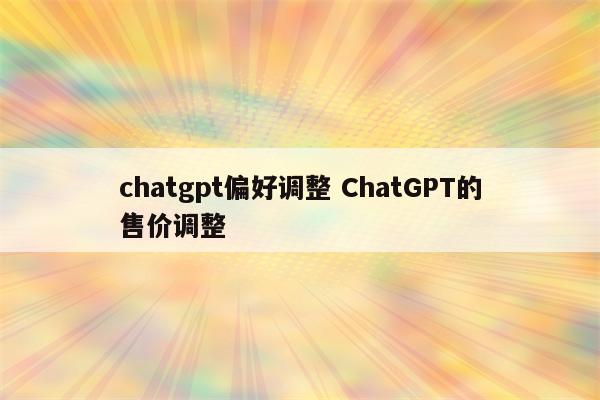 chatgpt偏好调整 ChatGPT的售价调整