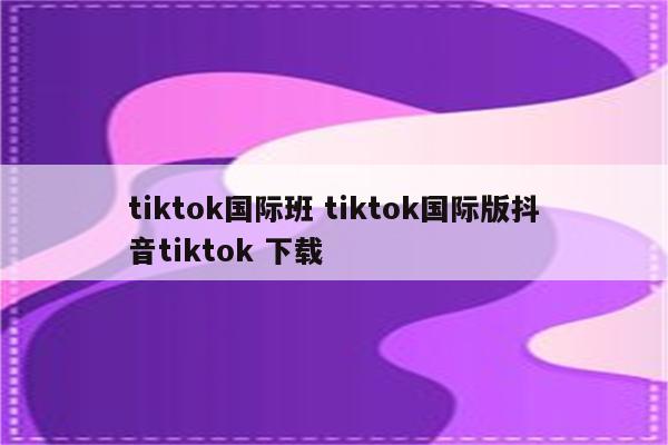 tiktok国际班 tiktok国际版抖音tiktok 下载