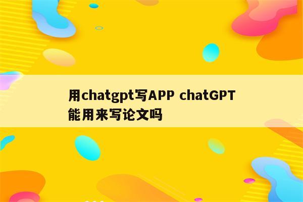 用chatgpt写APP chatGPT能用来写论文吗