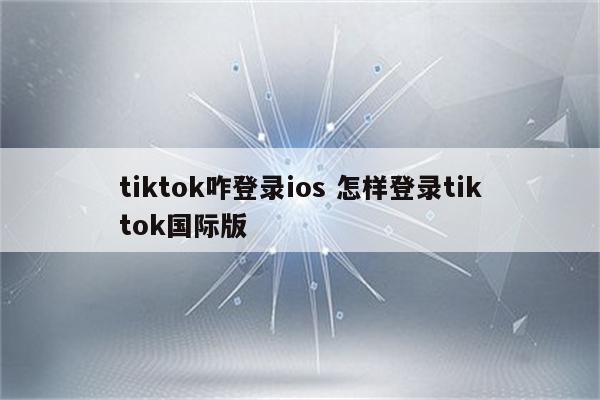 tiktok咋登录ios 怎样登录tiktok国际版