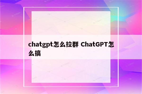 chatgpt怎么拉群 ChatGPT怎么搞