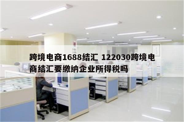 跨境电商1688结汇 122030跨境电商结汇要缴纳企业所得税吗