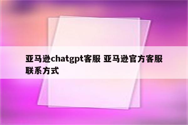 亚马逊chatgpt客服 亚马逊官方客服联系方式