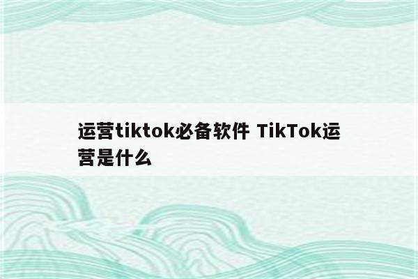 运营tiktok必备软件 TikTok运营是什么