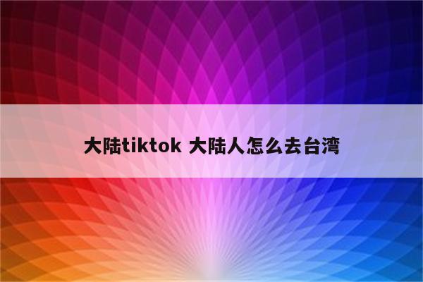 大陆tiktok 大陆人怎么去台湾