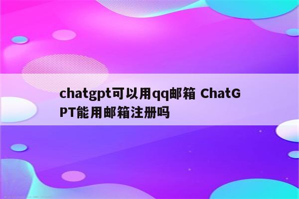 chatgpt可以用qq邮箱 ChatGPT能用邮箱注册吗