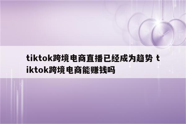 tiktok跨境电商直播已经成为趋势 tiktok跨境电商能赚钱吗