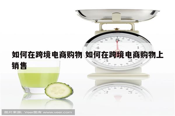 如何在跨境电商购物 如何在跨境电商购物上销售