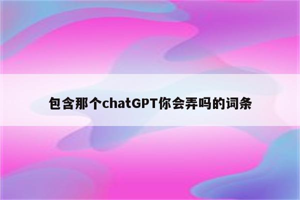 包含那个chatGPT你会弄吗的词条