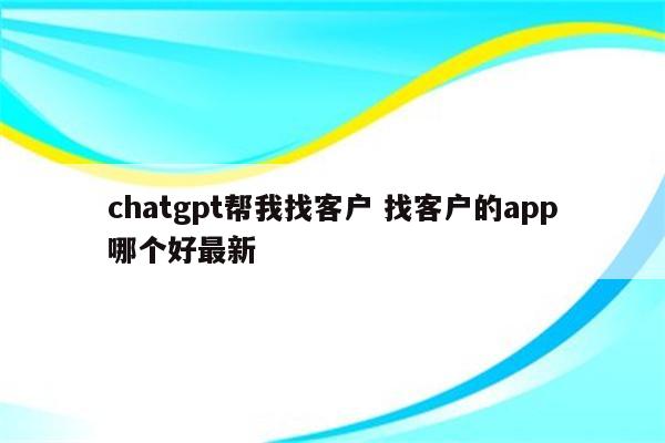 chatgpt帮我找客户 找客户的app哪个好最新