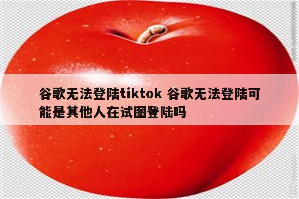 谷歌无法登陆tiktok 谷歌无法登陆可能是其他人在试图登陆吗