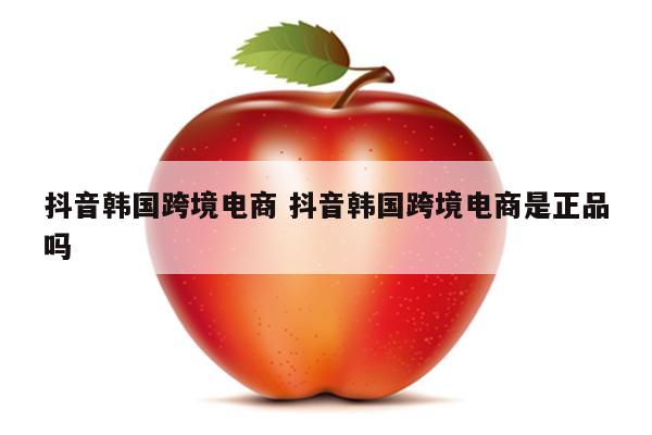 抖音韩国跨境电商 抖音韩国跨境电商是正品吗