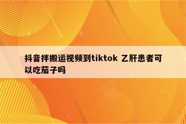 抖音拌搬运视频到tiktok 乙肝患者可以吃茄子吗
