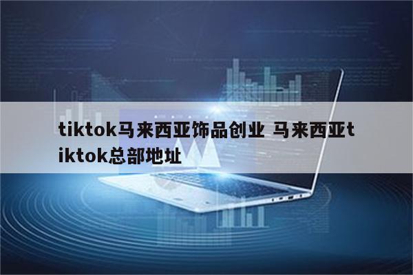 tiktok马来西亚饰品创业 马来西亚tiktok总部地址