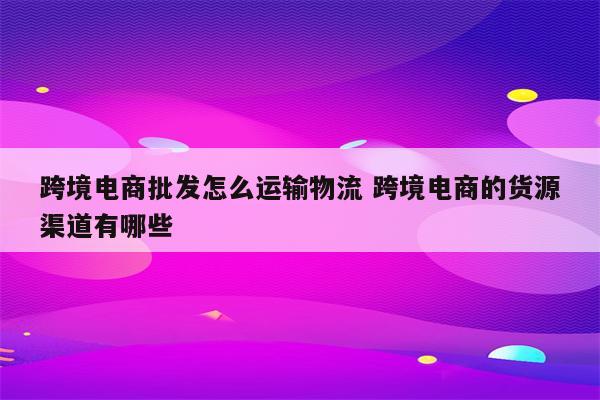 跨境电商批发怎么运输物流 跨境电商的货源渠道有哪些