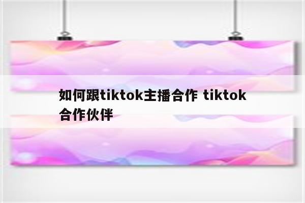 如何跟tiktok主播合作 tiktok合作伙伴