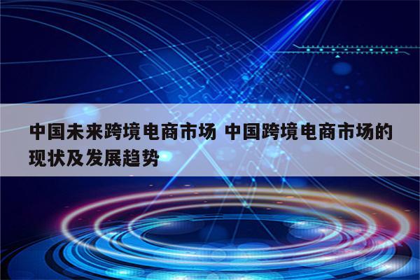 中国未来跨境电商市场 中国跨境电商市场的现状及发展趋势