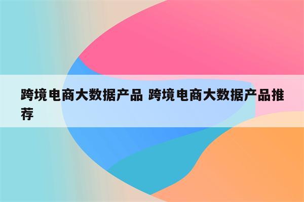 跨境电商大数据产品 跨境电商大数据产品推荐