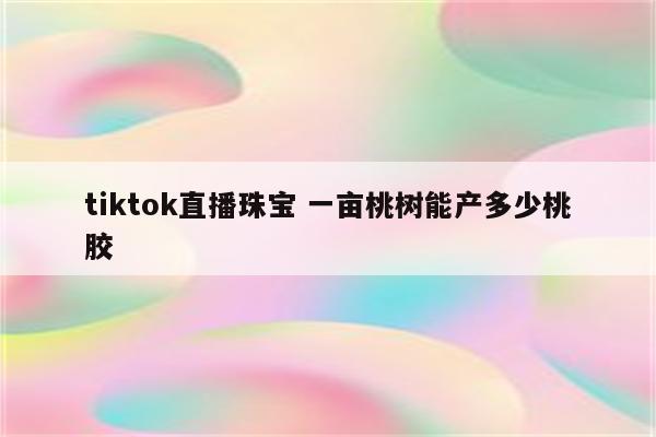 tiktok直播珠宝 一亩桃树能产多少桃胶