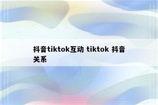 抖音tiktok互动 tiktok 抖音关系