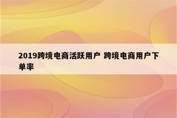 2019跨境电商活跃用户 跨境电商用户下单率