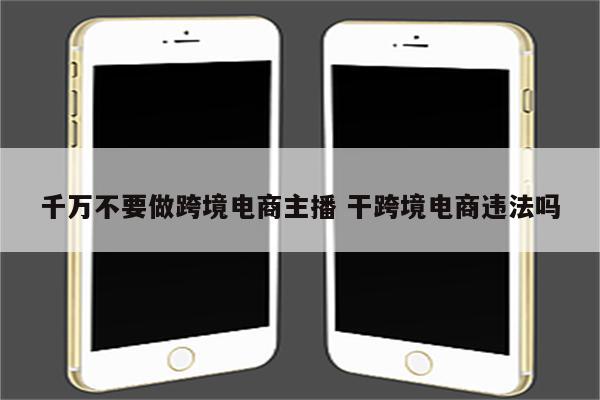 千万不要做跨境电商主播 干跨境电商违法吗