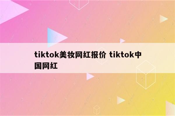 tiktok美妆网红报价 tiktok中国网红
