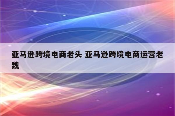 亚马逊跨境电商老头 亚马逊跨境电商运营老魏