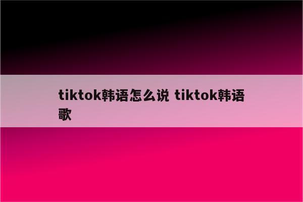tiktok韩语怎么说 tiktok韩语歌