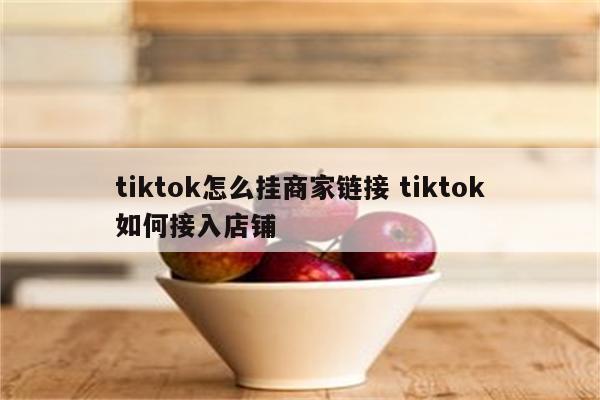 tiktok怎么挂商家链接 tiktok如何接入店铺