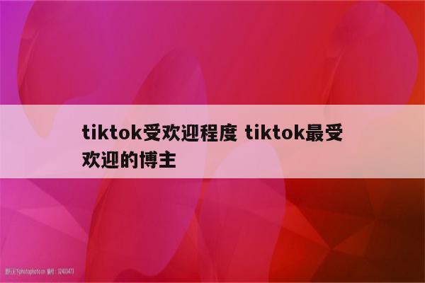 tiktok受欢迎程度 tiktok最受欢迎的博主