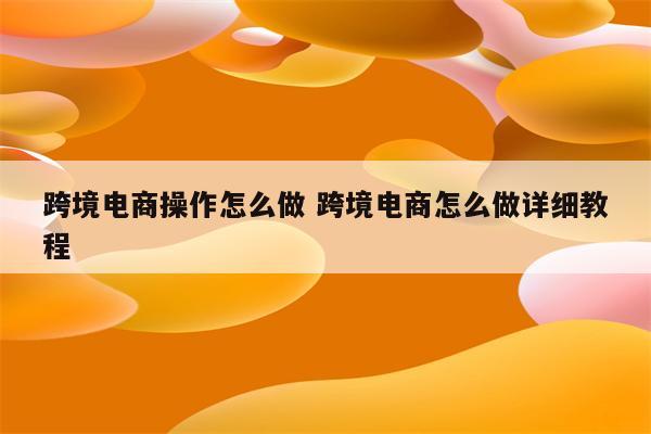 跨境电商操作怎么做 跨境电商怎么做详细教程