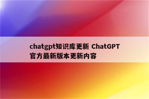 chatgpt知识库更新 ChatGPT官方最新版本更新内容