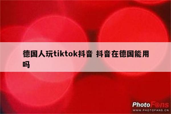 德国人玩tiktok抖音 抖音在德国能用吗