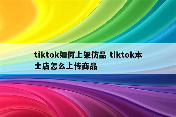 tiktok如何上架仿品 tiktok本土店怎么上传商品