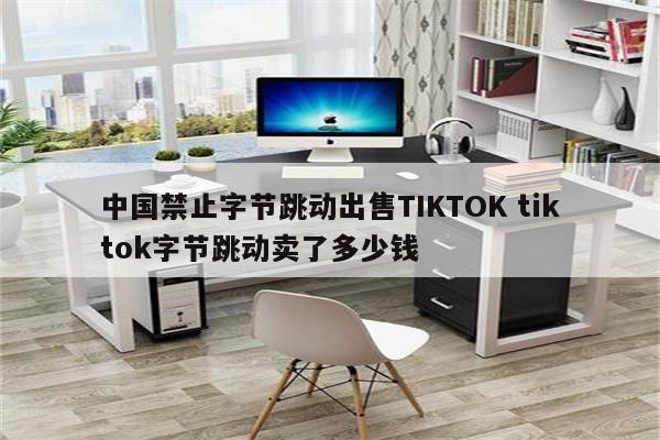 中国禁止字节跳动出售TIKTOK tiktok字节跳动卖了多少钱
