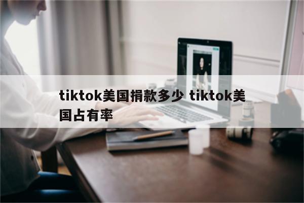 tiktok美国捐款多少 tiktok美国占有率