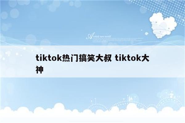 tiktok热门搞笑大叔 tiktok大神
