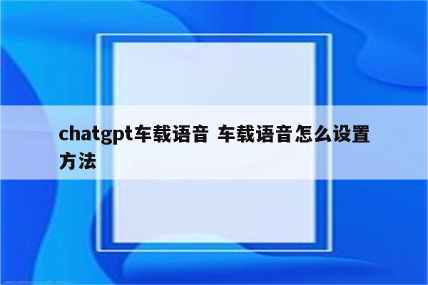 chatgpt车载语音 车载语音怎么设置方法
