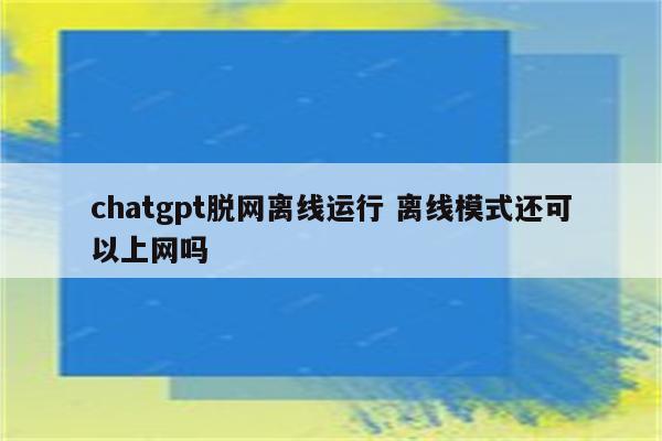 chatgpt脱网离线运行 离线模式还可以上网吗