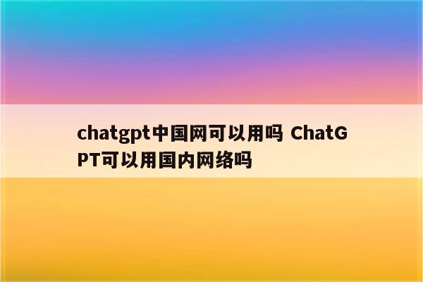 chatgpt中国网可以用吗 ChatGPT可以用国内网络吗