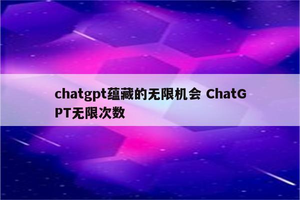chatgpt蕴藏的无限机会 ChatGPT无限次数