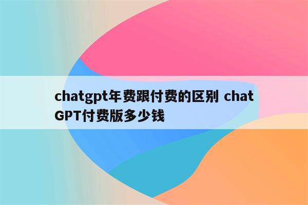 chatgpt年费跟付费的区别 chatGPT付费版多少钱