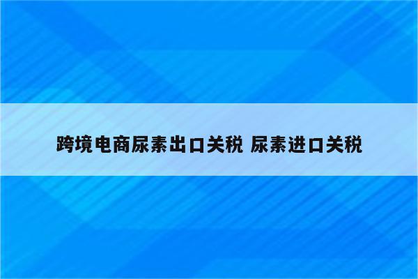 跨境电商尿素出口关税 尿素进口关税