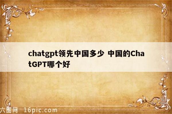 chatgpt领先中国多少 中国的ChatGPT哪个好