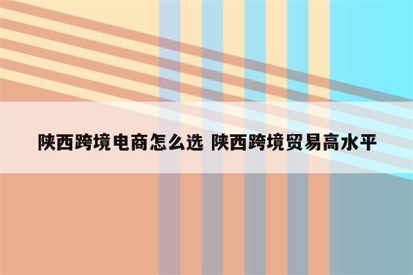 陕西跨境电商怎么选 陕西跨境贸易高水平