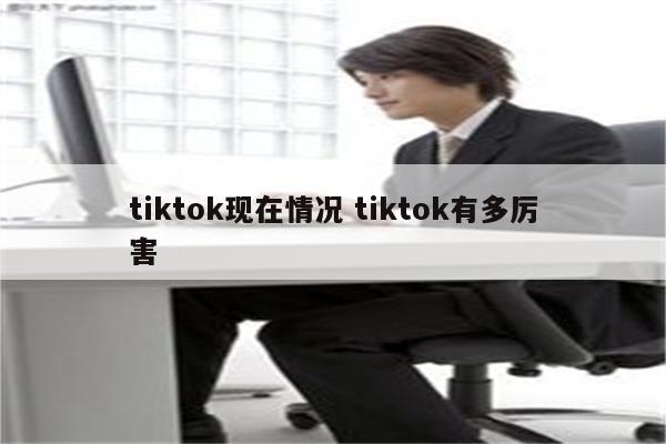 tiktok现在情况 tiktok有多厉害