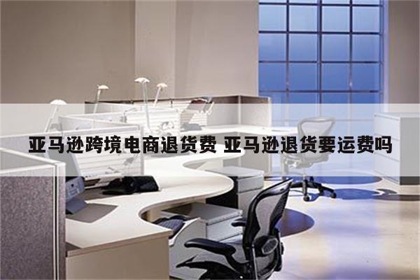 亚马逊跨境电商退货费 亚马逊退货要运费吗