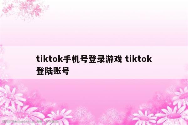 tiktok手机号登录游戏 tiktok登陆账号